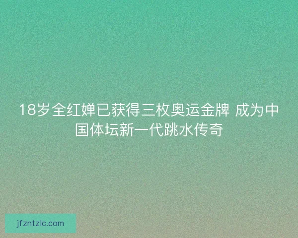 18岁全红婵已获得三枚奥运金牌 成为中国体坛新一代跳水传奇