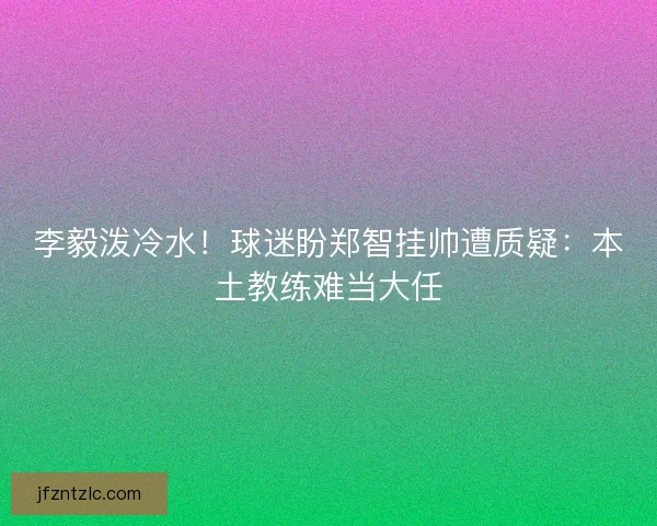 李毅泼冷水！球迷盼郑智挂帅遭质疑：本土教练难当大任