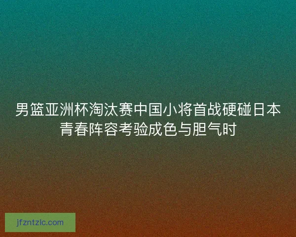 男篮亚洲杯淘汰赛中国小将首战硬碰日本青春阵容考验成色与胆气时