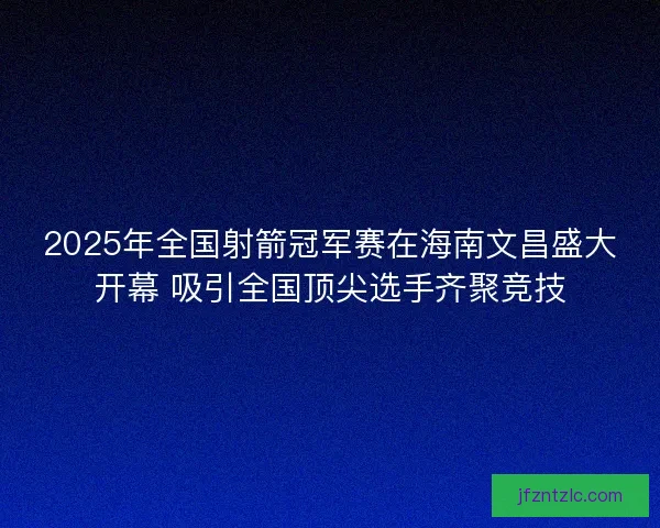 2025年全国射箭冠军赛在海南文昌盛大开幕 吸引全国顶尖选手齐聚竞技 2025年全国射箭冠军赛在海南文昌盛大开幕 吸引全国顶尖选手齐聚竞技
