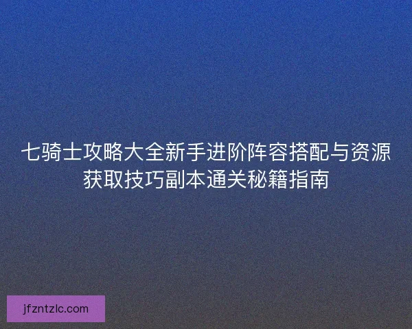 七骑士攻略大全新手进阶阵容搭配与资源获取技巧副本通关秘籍指南