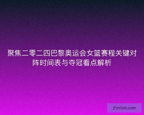 聚焦二零二四巴黎奥运会女篮赛程关键对阵时间表与夺冠看点解析