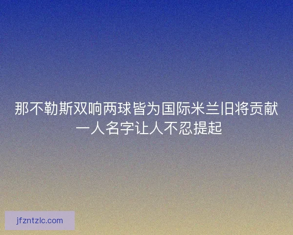 那不勒斯双响两球皆为国际米兰旧将贡献 一人名字让人不忍提起 那不勒斯双响两球皆为国际米兰旧将贡献 一人名字让人不忍提起