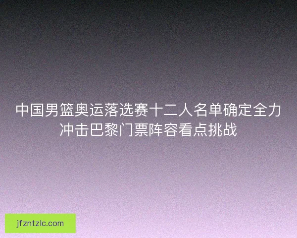 中国男篮奥运落选赛十二人名单确定全力冲击巴黎门票阵容看点挑战 中国男篮奥运落选赛十二人名单确定全力冲击巴黎门票阵容看点挑战