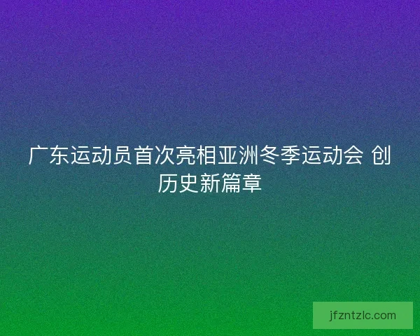 广东运动员首次亮相亚洲冬季运动会 创历史新篇章