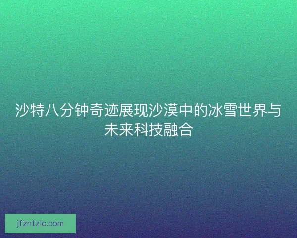 沙特八分钟奇迹展现沙漠中的冰雪世界与未来科技融合