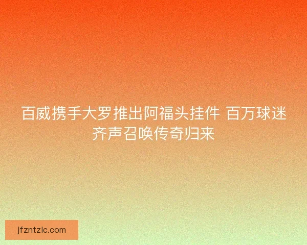 百威携手大罗推出阿福头挂件 百万球迷齐声召唤传奇归来