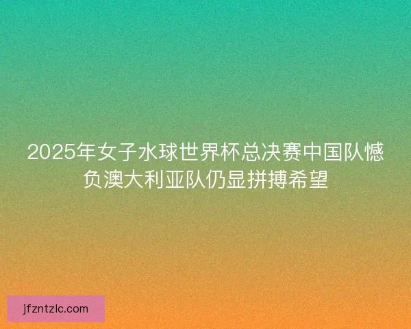 2025年女子水球世界杯总决赛中国队憾负澳大利亚队仍显拼搏希望