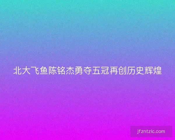 北大飞鱼陈铭杰勇夺五冠再创历史辉煌