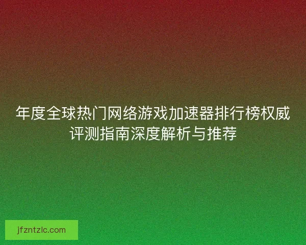 年度全球热门网络游戏加速器排行榜权威评测指南深度解析与推荐