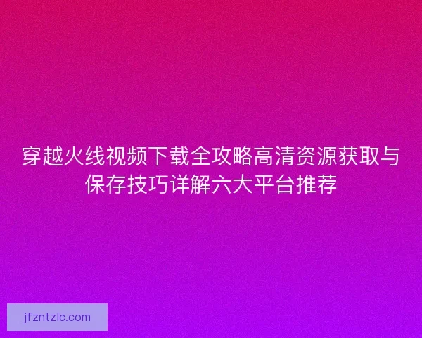 穿越火线视频下载全攻略高清资源获取与保存技巧详解六大平台推荐