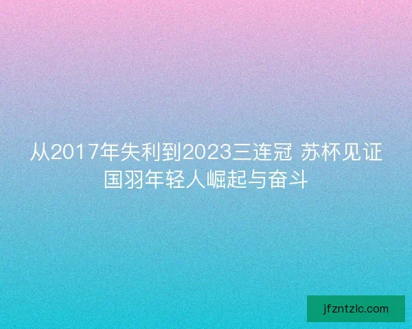 从2017年失利到2023三连冠 苏杯见证国羽年轻人崛起与奋斗 从2017年失利到2023三连冠 苏杯见证国羽年轻人崛起与奋斗