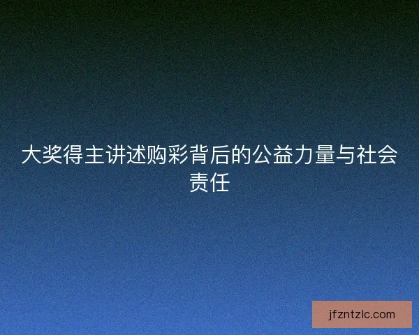 大奖得主讲述购彩背后的公益力量与社会责任 大奖得主讲述购彩背后的公益力量与社会责任