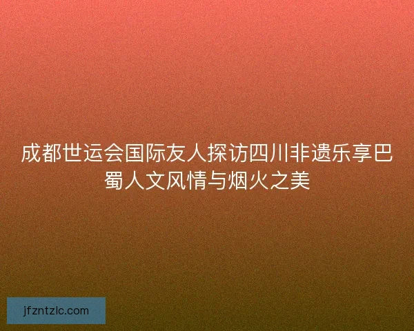 成都世运会国际友人探访四川非遗乐享巴蜀人文风情与烟火之美 成都世运会国际友人探访四川非遗乐享巴蜀人文风情与烟火之美