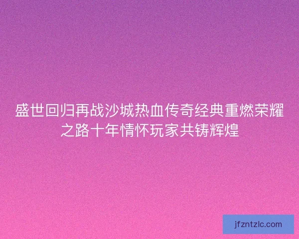 盛世回归再战沙城热血传奇经典重燃荣耀之路十年情怀玩家共铸辉煌 盛世回归再战沙城热血传奇经典重燃荣耀之路十年情怀玩家共铸辉煌