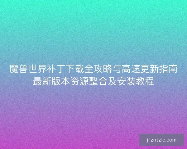魔兽世界补丁下载全攻略与高速更新指南最新版本资源整合及安装教程 魔兽世界补丁下载全攻略与高速更新指南最新版本资源整合及安装教程