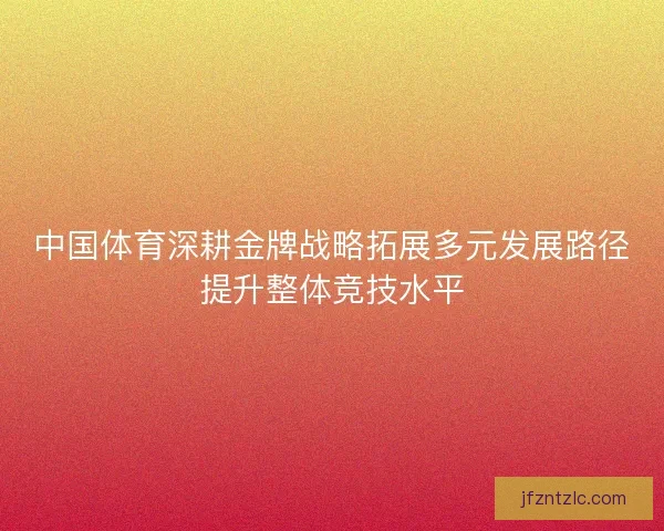 中国体育深耕金牌战略拓展多元发展路径提升整体竞技水平 中国体育深耕金牌战略拓展多元发展路径提升整体竞技水平