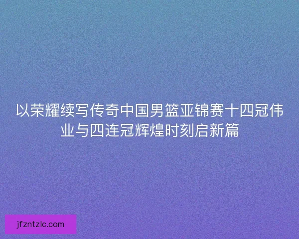 以荣耀续写传奇中国男篮亚锦赛十四冠伟业与四连冠辉煌时刻启新篇