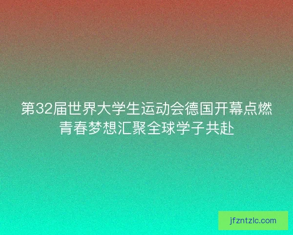 第32届世界大学生运动会德国开幕点燃青春梦想汇聚全球学子共赴