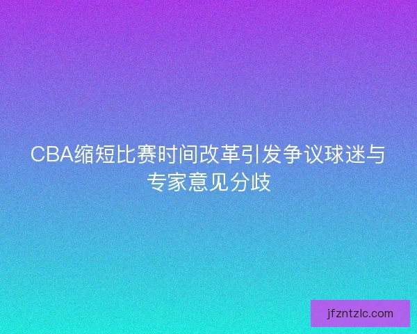 CBA缩短比赛时间改革引发争议球迷与专家意见分歧
