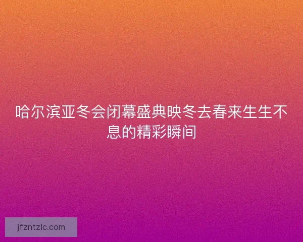 哈尔滨亚冬会闭幕盛典映冬去春来生生不息的精彩瞬间