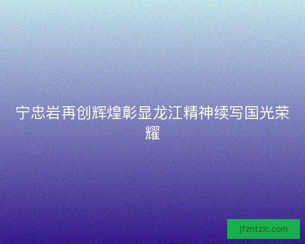 宁忠岩再创辉煌彰显龙江精神续写国光荣耀