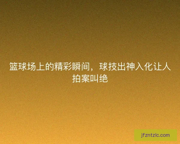篮球场上的精彩瞬间，球技出神入化让人拍案叫绝
