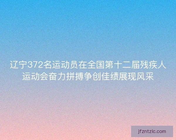 辽宁372名运动员在全国第十二届残疾人运动会奋力拼搏争创佳绩展现风采