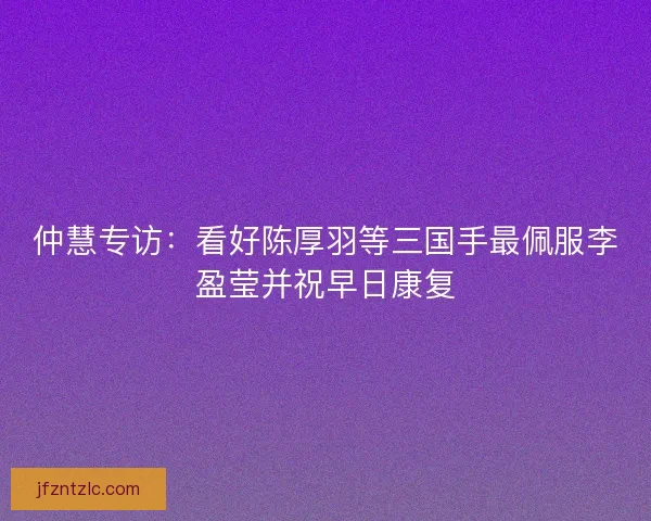 仲慧专访：看好陈厚羽等三国手最佩服李盈莹并祝早日康复