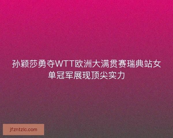 孙颖莎勇夺WTT欧洲大满贯赛瑞典站女单冠军展现顶尖实力