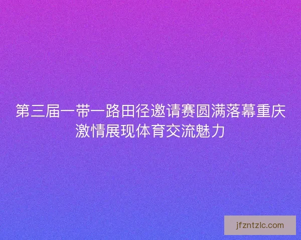 第三届一带一路田径邀请赛圆满落幕重庆激情展现体育交流魅力
