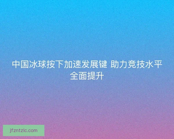 中国冰球按下加速发展键 助力竞技水平全面提升 中国冰球按下加速发展键 助力竞技水平全面提升
