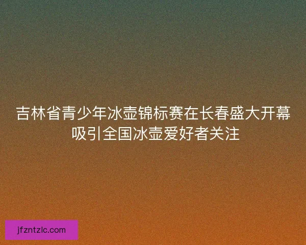 吉林省青少年冰壶锦标赛在长春盛大开幕 吸引全国冰壶爱好者关注 吉林省青少年冰壶锦标赛在长春盛大开幕 吸引全国冰壶爱好者关注