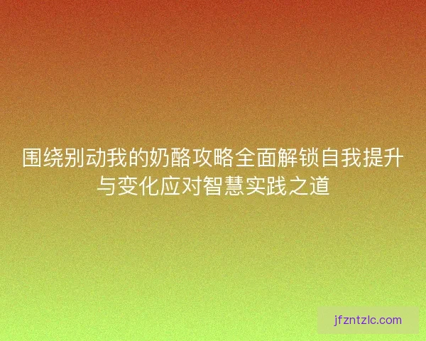 围绕别动我的奶酪攻略全面解锁自我提升与变化应对智慧实践之道 围绕别动我的奶酪攻略全面解锁自我提升与变化应对智慧实践之道