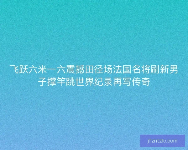 飞跃六米一六震撼田径场法国名将刷新男子撑竿跳世界纪录再写传奇 飞跃六米一六震撼田径场法国名将刷新男子撑竿跳世界纪录再写传奇