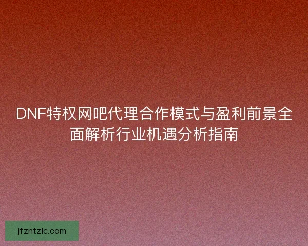 DNF特权网吧代理合作模式与盈利前景全面解析行业机遇分析指南 DNF特权网吧代理合作模式与盈利前景全面解析行业机遇分析指南